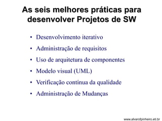 As seis melhores práticas para 
desenvolver Projetos de SW 
• Desenvolvimento iterativo 
• Administração de requisitos 
• Uso de arquitetura de componentes 
• Modelo visual (UML) 
• Verificação contínua da qualidade 
• Administração de Mudanças 
www.alvarofpinheiro.eti.br 
 