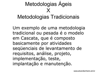 Metodologias Ágeis 
X 
Metodologias Tradicionais 
Um exemplo de uma metodologia 
tradicional ou pesada é o modelo 
em Cascata, que é composto 
basicamente por atividades 
seqüenciais de levantamento de 
requisitos, análise, projeto, 
implementação, teste, 
implantação e manutenção. 
www.alvarofpinheiro.eti.br 
 