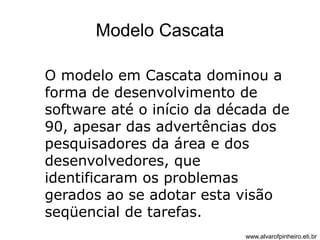 Modelo Cascata 
O modelo em Cascata dominou a 
forma de desenvolvimento de 
software até o início da década de 
90, apesar das advertências dos 
pesquisadores da área e dos 
desenvolvedores, que 
identificaram os problemas 
gerados ao se adotar esta visão 
seqüencial de tarefas. 
www.alvarofpinheiro.eti.br 
 