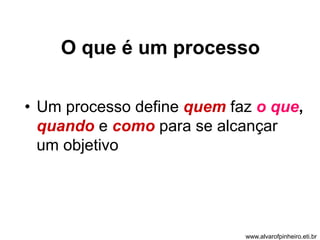 O que é um processo 
• Um processo define quem faz o que, 
quando e como para se alcançar 
um objetivo 
www.alvarofpinheiro.eti.br 
 