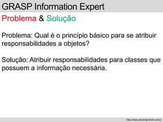 GRASP Information Expert
Problema & Solução
Problema: Qual é o princípio básico para se atribuir
responsabilidades a objetos?
Solução: Atribuir responsabilidades para classes que
possuem a informação necessária.
http://www.alvarofpinheiro.eti.br
 