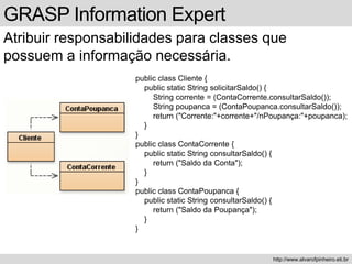 GRASP Information Expert
Atribuir responsabilidades para classes que
possuem a informação necessária.
http://www.alvarofpinheiro.eti.br
public class Cliente {
public static String solicitarSaldo() {
String corrente = (ContaCorrente.consultarSaldo());
String poupanca = (ContaPoupanca.consultarSaldo());
return ("Corrente:"+corrente+"/nPoupança:"+poupanca);
}
}
public class ContaCorrente {
public static String consultarSaldo() {
return ("Saldo da Conta");
}
}
public class ContaPoupanca {
public static String consultarSaldo() {
return ("Saldo da Poupança");
}
}
 