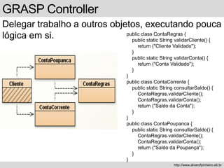 GRASP Controller
Delegar trabalho a outros objetos, executando pouca
lógica em si.
http://www.alvarofpinheiro.eti.br
public class ContaRegras {
public static String validarCliente() {
return ("Cliente Validado");
}
public static String validarConta() {
return ("Conta Validado");
}
}
public class ContaCorrente {
public static String consultarSaldo() {
ContaRegras.validarCliente();
ContaRegras.validarConta();
return ("Saldo da Conta");
}
}
public class ContaPoupanca {
public static String consultarSaldo() {
ContaRegras.validarCliente();
ContaRegras.validarConta();
return ("Saldo da Poupança");
}
}
 