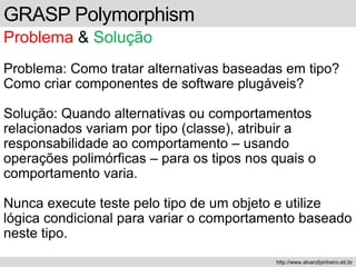 GRASP Polymorphism
Problema & Solução
Problema: Como tratar alternativas baseadas em tipo?
Como criar componentes de software plugáveis?
Solução: Quando alternativas ou comportamentos
relacionados variam por tipo (classe), atribuir a
responsabilidade ao comportamento – usando
operações polimórficas – para os tipos nos quais o
comportamento varia.
Nunca execute teste pelo tipo de um objeto e utilize
lógica condicional para variar o comportamento baseado
neste tipo.
http://www.alvarofpinheiro.eti.br
 