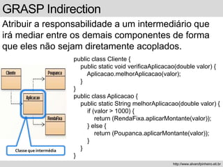 GRASP Indirection
Atribuir a responsabilidade a um intermediário que
irá mediar entre os demais componentes de forma
que eles não sejam diretamente acoplados.
http://www.alvarofpinheiro.eti.br
public class Cliente {
public static void verificaAplicacao(double valor) {
Aplicacao.melhorAplicacao(valor);
}
}
public class Aplicacao {
public static String melhorAplicacao(double valor) {
if (valor > 1000) {
return (RendaFixa.aplicarMontante(valor));
} else {
return (Poupanca.aplicarMontante(valor));
}
}
}
Classe que intermédia
 
