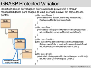 GRASP Protected Variation
Identificar pontos de variações ou instabilidade previsíveis e atribuir
responsabilidades para criação de uma interface estável em torno desses
pontos.
http://www.alvarofpinheiro.eti.br
public class Cliente {
public static void aplicarDolar(String moedaReal) {
Real.aplicarMontante(moedaReal);
}
}
public class Real {
public static String aplicarMontante(String moedaReal) {
return (Cambio.converterMoeda(moedaReal));
}
}
public class Cambio {
public static String converterMoeda(String moedaReal) {
String moedaDolar = realizarConversao(moedaReal);
return (Dolar.aplicarMontante(moedaDolar));
}
}
public class Dolar {
public static String aplicarMontante(String moedaDolar) {
return ("Valor Convertido para Dolar");
}
}
Classe que resolve a
incompatibilidade
 