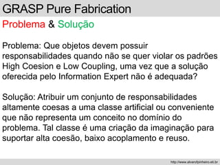 GRASP Pure Fabrication
Problema & Solução
Problema: Que objetos devem possuir
responsabilidades quando não se quer violar os padrões
High Coesion e Low Coupling, uma vez que a solução
oferecida pelo Information Expert não é adequada?
Solução: Atribuir um conjunto de responsabilidades
altamente coesas a uma classe artificial ou conveniente
que não representa um conceito no domínio do
problema. Tal classe é uma criação da imaginação para
suportar alta coesão, baixo acoplamento e reuso.
http://www.alvarofpinheiro.eti.br
 