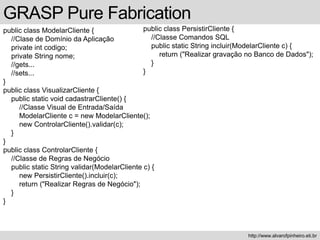 GRASP Pure Fabrication
public class ModelarCliente {
//Clase de Domínio da Aplicação
private int codigo;
private String nome;
//gets...
//sets...
}
public class VisualizarCliente {
public static void cadastrarCliente() {
//Classe Visual de Entrada/Saída
ModelarCliente c = new ModelarCliente();
new ControlarCliente().validar(c);
}
}
public class ControlarCliente {
//Classe de Regras de Negócio
public static String validar(ModelarCliente c) {
new PersistirCliente().incluir(c);
return ("Realizar Regras de Negócio");
}
}
http://www.alvarofpinheiro.eti.br
public class PersistirCliente {
//Classe Comandos SQL
public static String incluir(ModelarCliente c) {
return ("Realizar gravação no Banco de Dados");
}
}
 