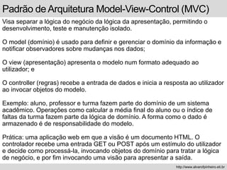 Padrão de Arquitetura Model-View-Control (MVC)
Visa separar a lógica do negócio da lógica da apresentação, permitindo o
desenvolvimento, teste e manutenção isolado.
O model (domínio) é usado para definir e gerenciar o domínio da informação e
notificar observadores sobre mudanças nos dados;
O view (apresentação) apresenta o modelo num formato adequado ao
utilizador; e
O controller (regras) recebe a entrada de dados e inicia a resposta ao utilizador
ao invocar objetos do modelo.
Exemplo: aluno, professor e turma fazem parte do domínio de um sistema
acadêmico. Operações como calcular a média final do aluno ou o índice de
faltas da turma fazem parte da lógica de domínio. A forma como o dado é
armazenado é de responsabilidade do modelo.
Prática: uma aplicação web em que a visão é um documento HTML. O
controlador recebe uma entrada GET ou POST após um estímulo do utilizador
e decide como processá-la, invocando objetos do domínio para tratar a lógica
de negócio, e por fim invocando uma visão para apresentar a saída.
http://www.alvarofpinheiro.eti.br
 