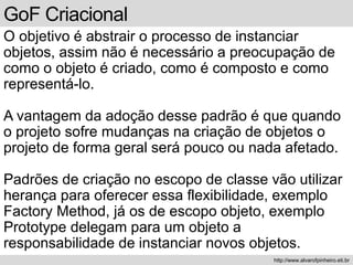 GoF Criacional
O objetivo é abstrair o processo de instanciar
objetos, assim não é necessário a preocupação de
como o objeto é criado, como é composto e como
representá-lo.
A vantagem da adoção desse padrão é que quando
o projeto sofre mudanças na criação de objetos o
projeto de forma geral será pouco ou nada afetado.
Padrões de criação no escopo de classe vão utilizar
herança para oferecer essa flexibilidade, exemplo
Factory Method, já os de escopo objeto, exemplo
Prototype delegam para um objeto a
responsabilidade de instanciar novos objetos.
http://www.alvarofpinheiro.eti.br
 