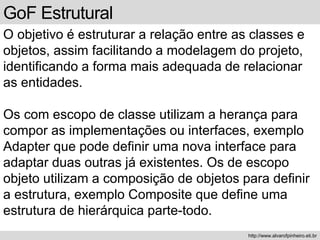 GoF Estrutural
O objetivo é estruturar a relação entre as classes e
objetos, assim facilitando a modelagem do projeto,
identificando a forma mais adequada de relacionar
as entidades.
Os com escopo de classe utilizam a herança para
compor as implementações ou interfaces, exemplo
Adapter que pode definir uma nova interface para
adaptar duas outras já existentes. Os de escopo
objeto utilizam a composição de objetos para definir
a estrutura, exemplo Composite que define uma
estrutura de hierárquica parte-todo.
http://www.alvarofpinheiro.eti.br
 