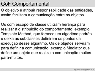 GoF Comportamental
O objetivo é atribuir responsabilidade das entidades,
assim facilitam a comunicação entre os objetos.
Os com escopo de classe utilizam herança para
realizar a distribuição do comportamento, exemplo
Template Method, que fornece um algoritmo padrão
e deixa as subclasses definirem os pontos da
execução desse algoritmo. Os de objetos serviram
para definir a comunicação, exemplo Mediator que
define um objeto que realiza a comunicação muitos-
para-muitos.
http://www.alvarofpinheiro.eti.br
 