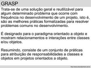 GRASP
Trata-se de uma solução geral e reutilizável para
algum determinado problema que ocorre com
frequência no desenvolvimento de um projeto, isto é,
são as melhores práticas formalizadas para resolver
problemas comuns no desenvolvimento.
É designado para o paradigma orientado a objeto e
mostram relacionamentos e interações entre classes
e/ou objetos.
Resumindo, consiste de um conjunto de práticas
para atribuição de responsabilidades a classes e
objetos em projetos orientados a objeto.
http://www.alvarofpinheiro.eti.br
 
