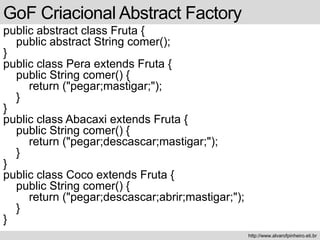 public abstract class Fruta {
public abstract String comer();
}
public class Pera extends Fruta {
public String comer() {
return ("pegar;mastigar;");
}
}
public class Abacaxi extends Fruta {
public String comer() {
return ("pegar;descascar;mastigar;");
}
}
public class Coco extends Fruta {
public String comer() {
return ("pegar;descascar;abrir;mastigar;");
}
}
GoF Criacional Abstract Factory
http://www.alvarofpinheiro.eti.br
 