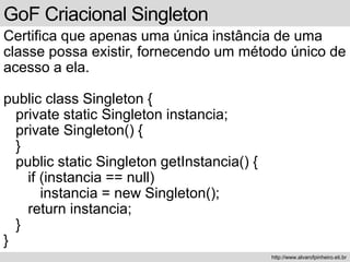 GoF Criacional Singleton
Certifica que apenas uma única instância de uma
classe possa existir, fornecendo um método único de
acesso a ela.
public class Singleton {
private static Singleton instancia;
private Singleton() {
}
public static Singleton getInstancia() {
if (instancia == null)
instancia = new Singleton();
return instancia;
}
}
http://www.alvarofpinheiro.eti.br
 