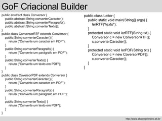 GoF Criacional Builder
public abstract class Conversor {
public abstract String converterCaracter();
public abstract String converterParagrafo();
public abstract String converterTexto();
}
public class ConversorRTF extends Conversor {
public String converterCaracter() {
return ("Converte um caracter em PDF");
}
public String converterParagrafo() {
return ("Converte um parágrafo em PDF");
}
public String converterTexto() {
return ("Converte um texto em PDF");
}
}
public class CoversorPDF extends Conversor {
public String converterCaracter() {
return ("Converte um caracter em PDF");
}
public String converterParagrafo() {
return ("Converte um parágrafo em PDF");
}
public String converterTexto() {
return ("Converte um texto em PDF");
}
}
http://www.alvarofpinheiro.eti.br
public class Leitor {
public static void main(String[] args) {
lerRTF("texto");
}
protected static void lerRTF(String txt) {
Conversor c = new ConversorRTF();
c.converterCaracter();
}
protected static void lerPDF(String txt) {
Conversor c = new CoversorPDF();
c.converterCaracter();
}
}
 