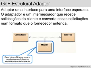GoF Estrutural Adapter
Adaptar uma interface para uma interface esperada.
O adaptador é um intermediador que recebe
solicitações do cliente e converte essas solicitações
num formato que o fornecedor entenda.
http://www.alvarofpinheiro.eti.br
Classe intermediária que converte
métodos incompatíveis porém
sendo necessária sua integração
 