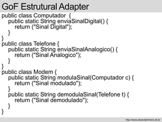 public class Computador {
public static String enviaSinalDigital() {
return ("Sinal Digital");
}
}
public class Telefone {
public static String enviaSinalAnalogico() {
return ("Sinal Analogico");
}
}
public class Modem {
public static String modulaSinal(Computador c) {
return ("Sinal modulado");
}
public static String demodulaSinal(Telefone t) {
return ("Sinal demodulado");
}
}
GoF Estrutural Adapter
http://www.alvarofpinheiro.eti.br
 