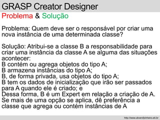 GRASP Creator Designer
Problema & Solução
Problema: Quem deve ser o responsável por criar uma
nova instância de uma determinada classe?
Solução: Atribui-se a classe B a responsabilidade para
criar uma instância da classe A se alguma das situações
acontecer:
B contém ou agrega objetos do tipo A;
B armazena instâncias do tipo A;
B, de forma privada, usa objetos do tipo A;
B tem os dados de inicialização que irão ser passados
para A quando ele é criado; e
Dessa forma, B é um Expert em relação a criação de A.
Se mais de uma opção se aplica, dê preferência a
classe que agrega ou contém instâncias de A
http://www.alvarofpinheiro.eti.br
 