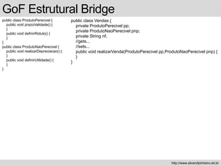 public class ProdutoPerecivel {
public void prazoValidade() {
}
public void definirRotulo() {
}
}
public class ProdutoNaoPerecivel {
public void realizarDepreciacao() {
}
public void definirUtilidade() {
}
}
GoF Estrutural Bridge
http://www.alvarofpinheiro.eti.br
public class Vendas {
private ProdutoPerecivel pp;
private ProdutoNaoPerecivel pnp;
private String nf;
//gets...
//sets...
public void realizarVenda(ProdutoPerecivel pp,ProdutoNaoPerecivel pnp) {
}
}
 