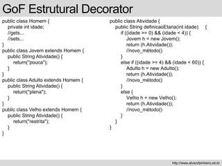 public class Homem {
private int idade;
//gets...
//sets...
}
public class Jovem extends Homem {
public String Atividade() {
return("pouca");
}
}
public class Adulto extends Homem {
public String Atividade() {
return("plena");
}
}
public class Velho extends Homem {
public String Atividade() {
return("restrita");
}
}
GoF Estrutural Decorator
http://www.alvarofpinheiro.eti.br
public class Atividade {
public String definicaoEtaria(int idade) {
if ((idade >= 0) && (idade < 4)) {
Jovem h = new Jovem();
return (h.Atividade());
//novo_método()
}
else if ((idade >= 4) && (idade < 60)) {
Adulto h = new Adulto();
return (h.Atividade());
//novo_método()
}
else {
Velho h = new Velho();
return (h.Atividade());
//novo_método()
}
}
}
 