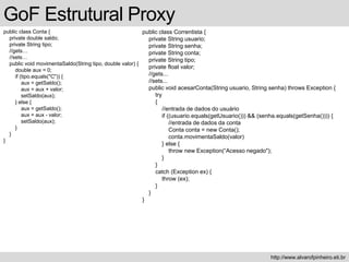 public class Conta {
private double saldo;
private String tipo;
//gets…
//sets…
public void movimentaSaldo(String tipo, double valor) {
double aux = 0;
if (tipo.equals("C")) {
aux = getSaldo();
aux = aux + valor;
setSaldo(aux);
} else {
aux = getSaldo();
aux = aux - valor;
setSaldo(aux);
}
}
}
GoF Estrutural Proxy
http://www.alvarofpinheiro.eti.br
public class Correntista {
private String usuario;
private String senha;
private String conta;
private String tipo;
private float valor;
//gets...
//sets...
public void acesarConta(String usuario, String senha) throws Exception {
try
{
//entrada de dados do usuário
if ((usuario.equals(getUsuario())) && (senha.equals(getSenha()))) {
//entrada de dados da conta
Conta conta = new Conta();
conta.movimentaSaldo(valor)
} else {
throw new Exception(“Acesso negado");
}
}
catch (Exception ex) {
throw (ex);
}
}
}
 