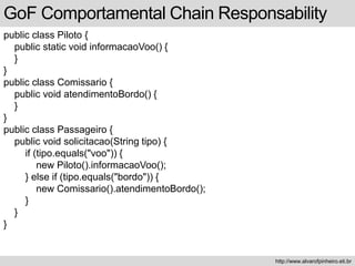public class Piloto {
public static void informacaoVoo() {
}
}
public class Comissario {
public void atendimentoBordo() {
}
}
public class Passageiro {
public void solicitacao(String tipo) {
if (tipo.equals("voo")) {
new Piloto().informacaoVoo();
} else if (tipo.equals("bordo")) {
new Comissario().atendimentoBordo();
}
}
}
GoF Comportamental Chain Responsability
http://www.alvarofpinheiro.eti.br
 