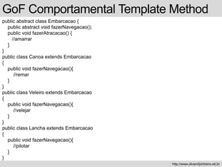 public abstract class Embarcacao {
public abstract void fazerNavegacao();
public void fazerAtracacao() {
//amarrar
}
}
public class Canoa extends Embarcacao
{
public void fazerNavegacao(){
//remar
}
}
public class Veleiro extends Embarcacao
{
public void fazerNavegacao(){
//velejar
}
}
public class Lancha extends Embarcacao
{
public void fazerNavegacao(){
//pilotar
}
}
GoF Comportamental Template Method
http://www.alvarofpinheiro.eti.br
 