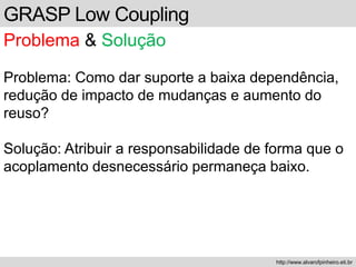 GRASP Low Coupling
Problema & Solução
Problema: Como dar suporte a baixa dependência,
redução de impacto de mudanças e aumento do
reuso?
Solução: Atribuir a responsabilidade de forma que o
acoplamento desnecessário permaneça baixo.
http://www.alvarofpinheiro.eti.br
 