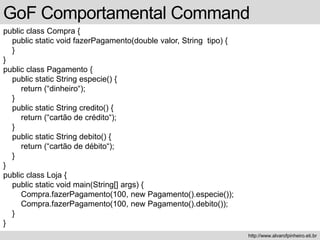 public class Compra {
public static void fazerPagamento(double valor, String tipo) {
}
}
public class Pagamento {
public static String especie() {
return (“dinheiro“);
}
public static String credito() {
return (“cartão de crédito“);
}
public static String debito() {
return (“cartão de débito“);
}
}
public class Loja {
public static void main(String[] args) {
Compra.fazerPagamento(100, new Pagamento().especie());
Compra.fazerPagamento(100, new Pagamento().debito());
}
}
GoF Comportamental Command
http://www.alvarofpinheiro.eti.br
 