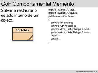 GoF Comportamental Memento
Salvar e restaurar o
estado interno de um
objeto.
http://www.alvarofpinheiro.eti.br
import java.util.Arrays;
import java.util.ArrayList;
public class Contatos
{
private int codigo;
private String nome;
private ArrayList<String> email;
private ArrayList<String> fones;
//gets...
//sets...
}
 