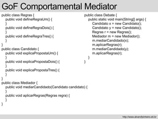 public class Regras {
public void defineRegraUm() {
}
public void defineRegraDois() {
}
public void defineRegraTres() {
}
}
public class Candidato {
public void explicaPropostaUm() {
}
public void explicaPropostaDois() {
}
public void explicaPropostaTres() {
}
}
public class Mediador {
public void mediarCandidado(Candidato candidato) {
}
public void aplicarRegras(Regras regra) {
}
}
GoF Comportamental Mediator
http://www.alvarofpinheiro.eti.br
public class Debate {
public static void main(String[] args) {
Candidato x = new Candidato();
Candidato y = new Candidato();
Regras r = new Regras();
Mediador m = new Mediador();
m.mediarCandidado(x);
m.aplicarRegras(r);
m.mediarCandidado(y);
m.aplicarRegras(r);
}
}
 