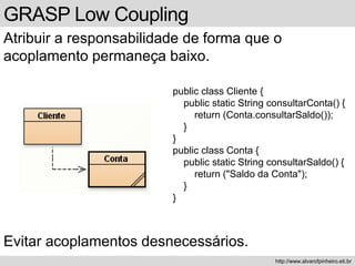 GRASP Low Coupling
Atribuir a responsabilidade de forma que o
acoplamento permaneça baixo.
http://www.alvarofpinheiro.eti.br
public class Cliente {
public static String consultarConta() {
return (Conta.consultarSaldo());
}
}
public class Conta {
public static String consultarSaldo() {
return ("Saldo da Conta");
}
}
Evitar acoplamentos desnecessários.
 