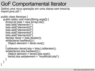 GoF Comportamental Iterator
Define uma nova operação em uma classe sem trocá-la.
import java.util.*;
public class Iteracao {
public static void main(String args[]) {
ArrayList lista = new ArrayList();
lista.add("elemento1");
lista.add("elemento2");
lista.add("elemento3");
lista.add("elemento4");
lista.add("elemento5");
Iterator iterar = lista.iterator();
while(iterar.hasNext()) {
Object element = iterar.next();
}
ListIterator iterarLista = lista.ListIterator();
while(iterarLista.hasNext()) {
Object element = iterarLista.next();
iterarLista.set(element + "modificarLista");
}
}
}
http://www.alvarofpinheiro.eti.br
 