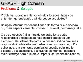 GRASP High Cohesin
Problema & Solução
Problema: Como manter os objetos focados, fácies de
entender, gerenciáveis e ainda pouco acoplados?
Solução: Atribuir responsabilidade de forma que a coesão,
ou, mais especificamente, coesão funcional, permaneça alta.
O que é coesão ? É a medida de quão forte estão
relacionadas e focadas as responsabilidades de um
elemento. Um elemento com alta coesão, indica que suas
responsabilidades são realizadas com pouco esforço. Por
outro lado, um elemento com baixa coesão está ‘muito
distante’, desassociado, dos outros elementos, gerando
maior esforço para que ele cumpra suas responsabilidades.
http://www.alvarofpinheiro.eti.br
 