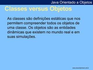 Java Orientado a Objetos 
Classes versus Objetos 
* 
As classes são definições estáticas que nos 
permitem compreender todos os objetos de 
uma classe. Os objetos são as entidades 
dinâmicas que existem no mundo real e em 
suas simulações. 
www.alvarofpinheiro.eti.br 
 