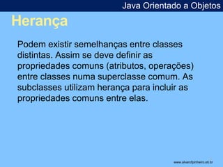 Herança 
Java Orientado a Objetos 
* 
Podem existir semelhanças entre classes 
distintas. Assim se deve definir as 
propriedades comuns (atributos, operações) 
entre classes numa superclasse comum. As 
subclasses utilizam herança para incluir as 
propriedades comuns entre elas. 
www.alvarofpinheiro.eti.br 
 