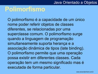 Polimorfismo 
Java Orientado a Objetos 
* 
O polimorfismo é a capacidade de um único 
nome poder referir objetos de classes 
diferentes, se relacionadas por uma 
superclasse comum. O polimorfismo surge 
quando a linguagem de programação 
simultaneamente suporta herança e a 
associação dinâmica de tipos (late binding). 
O polimorfismo permite que uma operação 
possa existir em diferentes classes. Cada 
operação tem um mesmo significado mas é 
executada de forma particular. 
www.alvarofpinheiro.eti.br 
 