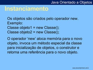 Instanciamento 
Java Orientado a Objetos 
* 
Os objetos são criados pelo operador new. 
Exemplo: 
Classe objeto1 = new Classe(); 
Classe objeto2 = new Classe(); 
O operador ‘new’ aloca memória para o novo 
objeto, invoca um método especial da classe 
para inicialização de objetos, o construtor e 
retorna uma referência para o novo objeto. 
www.alvarofpinheiro.eti.br 
 