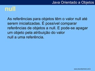 null 
Java Orientado a Objetos 
* 
As referências para objetos têm o valor null até 
serem inicializadas. É possível comparar 
referências de objetos a null. E pode-se apagar 
um objeto pela atribuição do valor 
null a uma referência. 
www.alvarofpinheiro.eti.br 
 