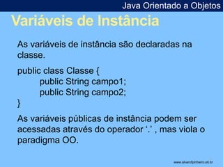 Java Orientado a Objetos 
Variáveis de Instância 
* 
As variáveis de instância são declaradas na 
classe. 
public class Classe { 
public String campo1; 
public String campo2; 
} 
As variáveis públicas de instância podem ser 
acessadas através do operador ‘.’ , mas viola o 
paradigma OO. 
www.alvarofpinheiro.eti.br 
 