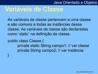 Java Orientado a Objetos 
Variáveis de Classe 
* 
As variáveis de classe pertencem a uma classe 
e são comuns a todas as instâncias dessa 
classe. As variáveis de classe são declaradas 
como ‘static’ na definição da classe. 
public class Classe { 
private static String campo1; // var classe 
private String campo2; // var instância 
} 
www.alvarofpinheiro.eti.br 
 