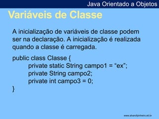 Java Orientado a Objetos 
Variáveis de Classe 
* 
A inicialização de variáveis de classe podem 
ser na declaração. A inicialização é realizada 
quando a classe é carregada. 
public class Classe { 
private static String campo1 = “ex”; 
private String campo2; 
private int campo3 = 0; 
} 
www.alvarofpinheiro.eti.br 
 