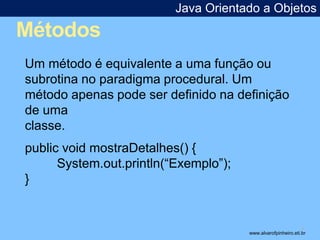Métodos 
Java Orientado a Objetos 
* 
Um método é equivalente a uma função ou 
subrotina no paradigma procedural. Um 
método apenas pode ser definido na definição 
de uma 
classe. 
public void mostraDetalhes() { 
System.out.println(“Exemplo”); 
} 
www.alvarofpinheiro.eti.br 
 