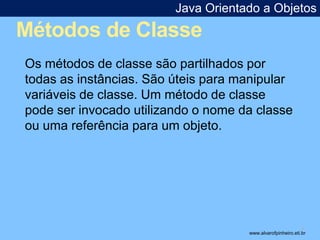 Java Orientado a Objetos 
Métodos de Classe 
* 
Os métodos de classe são partilhados por 
todas as instâncias. São úteis para manipular 
variáveis de classe. Um método de classe 
pode ser invocado utilizando o nome da classe 
ou uma referência para um objeto. 
www.alvarofpinheiro.eti.br 
 