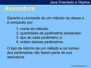 Assinatura 
Java Orientado a Objetos 
* 
Garante a unicidade de um método na classe e 
é composto por: 
1. nome do método; 
2. quantidade de parâmetros existentes; 
3. tipo de cada parâmetro; e 
4. ordem desses parâmetros. 
O tipo de retorno de um método e os nomes 
dos parâmetros não fazem parte de sua 
assinatura. 
www.alvarofpinheiro.eti.br 
 