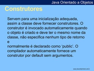 Construtores 
Java Orientado a Objetos 
* 
Servem para uma inicialização adequada, 
assim a classe deve fornecer construtores. O 
construtor é invocado automaticamente quando 
o objeto é criado e deve ter o mesmo nome da 
classe, não especifica nenhum tipo de retorno 
e 
normalmente é declarado como ‘public’. O 
compilador automaticamente fornece um 
construtor por default sem argumentos. 
www.alvarofpinheiro.eti.br 
 
