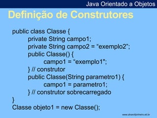 Java Orientado a Objetos 
Definição de Construtores 
* 
public class Classe { 
private String campo1; 
private String campo2 = “exemplo2”; 
public Classe() { 
campo1 = “exemplo1"; 
} // construtor 
public Classe(String parametro1) { 
campo1 = parametro1; 
} // construtor sobrecarregado 
} 
Classe objeto1 = new Classe(); 
www.alvarofpinheiro.eti.br 
 