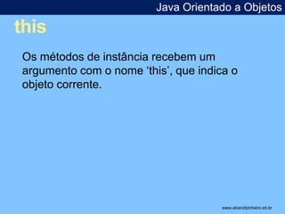 this 
Java Orientado a Objetos 
* 
Os métodos de instância recebem um 
argumento com o nome ‘this’, que indica o 
objeto corrente. 
www.alvarofpinheiro.eti.br 
 