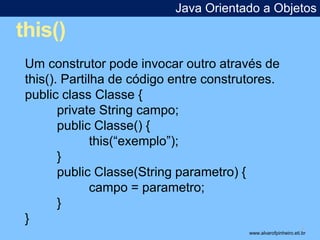 this() 
Java Orientado a Objetos 
* 
Um construtor pode invocar outro através de 
this(). Partilha de código entre construtores. 
public class Classe { 
private String campo; 
public Classe() { 
this(“exemplo”); 
} 
public Classe(String parametro) { 
campo = parametro; 
} 
} 
www.alvarofpinheiro.eti.br 
 
